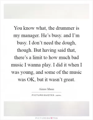 You know what, the drummer is my manager. He’s busy. and I’m busy. I don’t need the dough, though. But having said that, there’s a limit to how much bad music I wanna play. I did it when I was young, and some of the music was OK, but it wasn’t great Picture Quote #1