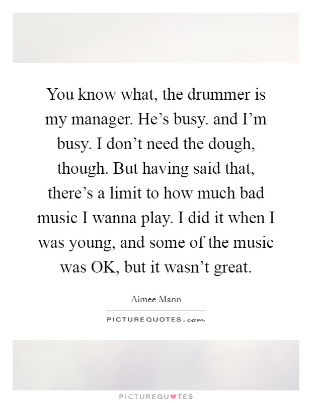 You know what, the drummer is my manager. He's busy. and I'm busy. I don't need the dough, though. But having said that, there's a limit to how much bad music I wanna play. I did it when I was young, and some of the music was OK, but it wasn't great Picture Quote #1