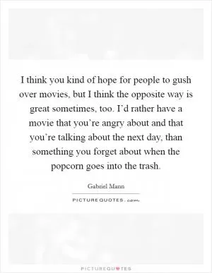 I think you kind of hope for people to gush over movies, but I think the opposite way is great sometimes, too. I’d rather have a movie that you’re angry about and that you’re talking about the next day, than something you forget about when the popcorn goes into the trash Picture Quote #1