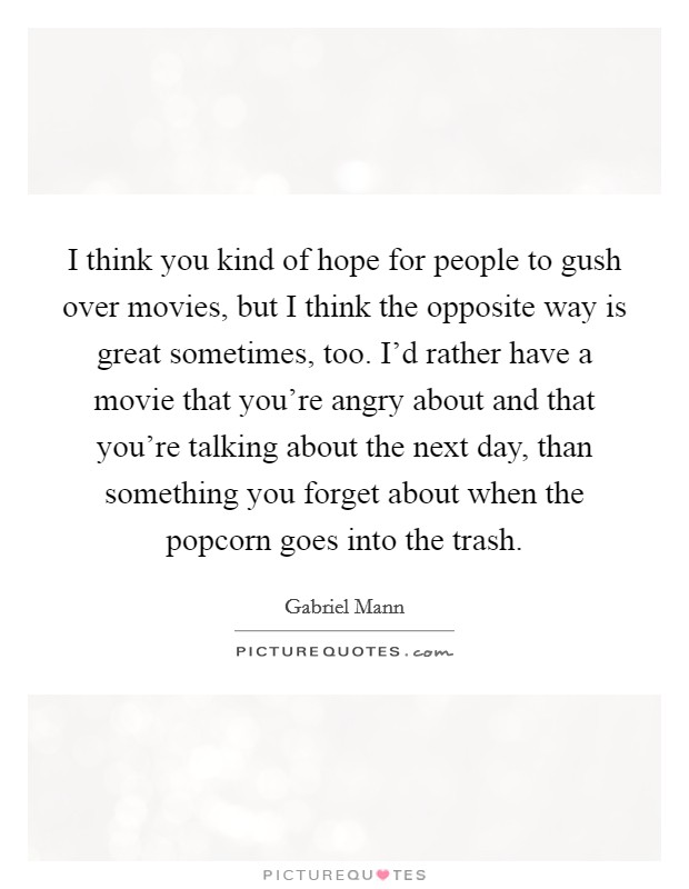 I think you kind of hope for people to gush over movies, but I think the opposite way is great sometimes, too. I'd rather have a movie that you're angry about and that you're talking about the next day, than something you forget about when the popcorn goes into the trash Picture Quote #1