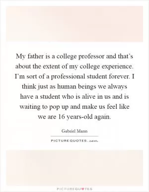 My father is a college professor and that’s about the extent of my college experience. I’m sort of a professional student forever. I think just as human beings we always have a student who is alive in us and is waiting to pop up and make us feel like we are 16 years-old again Picture Quote #1