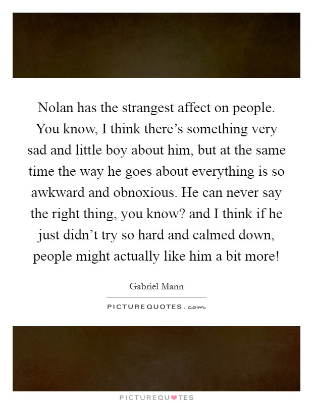 Nolan has the strangest affect on people. You know, I think there's something very sad and little boy about him, but at the same time the way he goes about everything is so awkward and obnoxious. He can never say the right thing, you know? and I think if he just didn't try so hard and calmed down, people might actually like him a bit more! Picture Quote #1