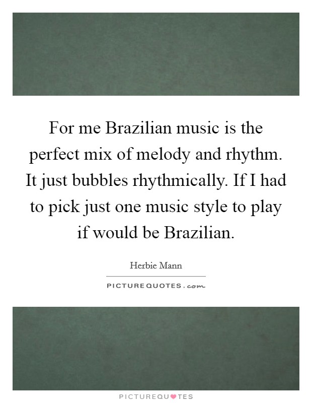 For me Brazilian music is the perfect mix of melody and rhythm. It just bubbles rhythmically. If I had to pick just one music style to play if would be Brazilian Picture Quote #1