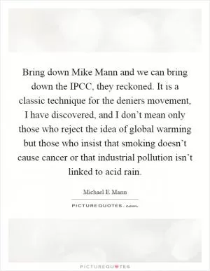 Bring down Mike Mann and we can bring down the IPCC, they reckoned. It is a classic technique for the deniers movement, I have discovered, and I don’t mean only those who reject the idea of global warming but those who insist that smoking doesn’t cause cancer or that industrial pollution isn’t linked to acid rain Picture Quote #1