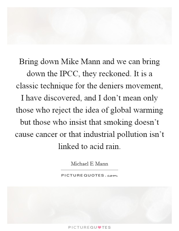 Bring down Mike Mann and we can bring down the IPCC, they reckoned. It is a classic technique for the deniers movement, I have discovered, and I don't mean only those who reject the idea of global warming but those who insist that smoking doesn't cause cancer or that industrial pollution isn't linked to acid rain Picture Quote #1