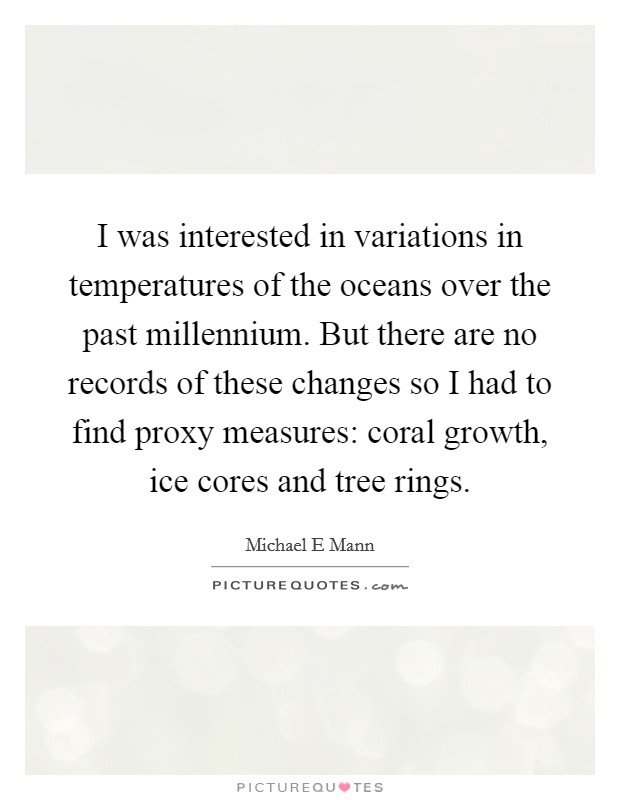 I was interested in variations in temperatures of the oceans over the past millennium. But there are no records of these changes so I had to find proxy measures: coral growth, ice cores and tree rings Picture Quote #1