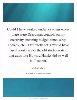 Could I have worked under a system where there were Draconian controls on my creativity, meaning budget, time, script choices, etc.? Definitely not. I would have fared poorly under the old studio system that guys like Howard Hawks did so well in. I cannot Picture Quote #1