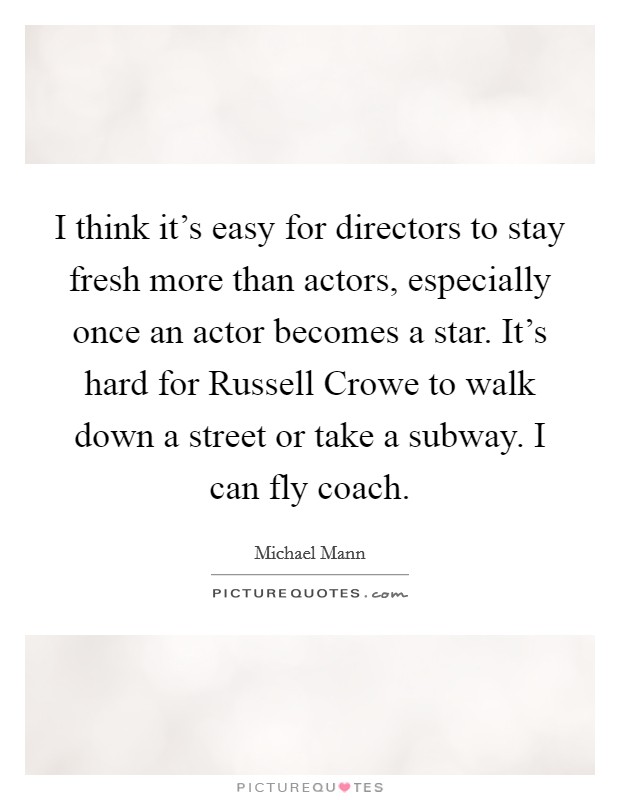 I think it's easy for directors to stay fresh more than actors, especially once an actor becomes a star. It's hard for Russell Crowe to walk down a street or take a subway. I can fly coach Picture Quote #1