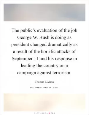 The public’s evaluation of the job George W. Bush is doing as president changed dramatically as a result of the horrific attacks of September 11 and his response in leading the country on a campaign against terrorism Picture Quote #1