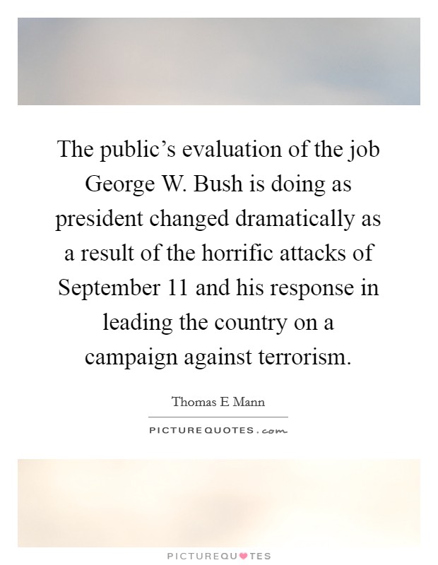 The public's evaluation of the job George W. Bush is doing as president changed dramatically as a result of the horrific attacks of September 11 and his response in leading the country on a campaign against terrorism Picture Quote #1