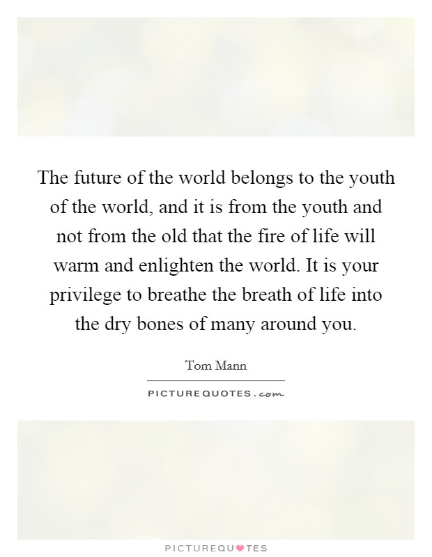 The future of the world belongs to the youth of the world, and it is from the youth and not from the old that the fire of life will warm and enlighten the world. It is your privilege to breathe the breath of life into the dry bones of many around you Picture Quote #1