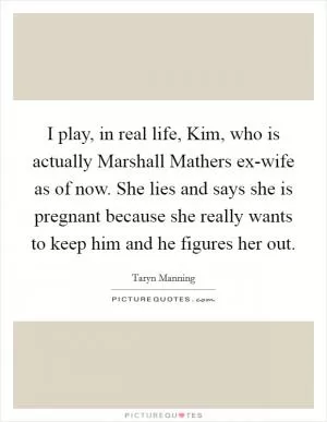 I play, in real life, Kim, who is actually Marshall Mathers ex-wife as of now. She lies and says she is pregnant because she really wants to keep him and he figures her out Picture Quote #1
