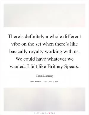 There’s definitely a whole different vibe on the set when there’s like basically royalty working with us. We could have whatever we wanted. I felt like Britney Spears Picture Quote #1