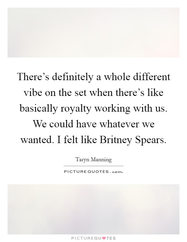 There's definitely a whole different vibe on the set when there's like basically royalty working with us. We could have whatever we wanted. I felt like Britney Spears Picture Quote #1