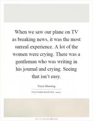 When we saw our plane on TV as breaking news, it was the most surreal experience. A lot of the women were crying. There was a gentleman who was writing in his journal and crying. Seeing that isn’t easy Picture Quote #1