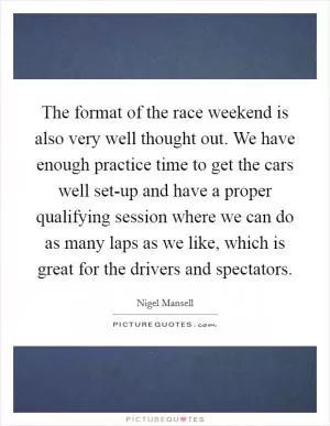 The format of the race weekend is also very well thought out. We have enough practice time to get the cars well set-up and have a proper qualifying session where we can do as many laps as we like, which is great for the drivers and spectators Picture Quote #1