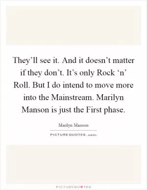 They’ll see it. And it doesn’t matter if they don’t. It’s only Rock ‘n’ Roll. But I do intend to move more into the Mainstream. Marilyn Manson is just the First phase Picture Quote #1