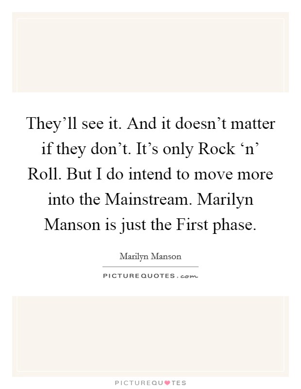 They'll see it. And it doesn't matter if they don't. It's only Rock ‘n' Roll. But I do intend to move more into the Mainstream. Marilyn Manson is just the First phase Picture Quote #1