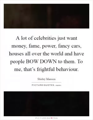 A lot of celebrities just want money, fame, power, fancy cars, houses all over the world and have people BOW DOWN to them. To me, that’s frightful behaviour Picture Quote #1