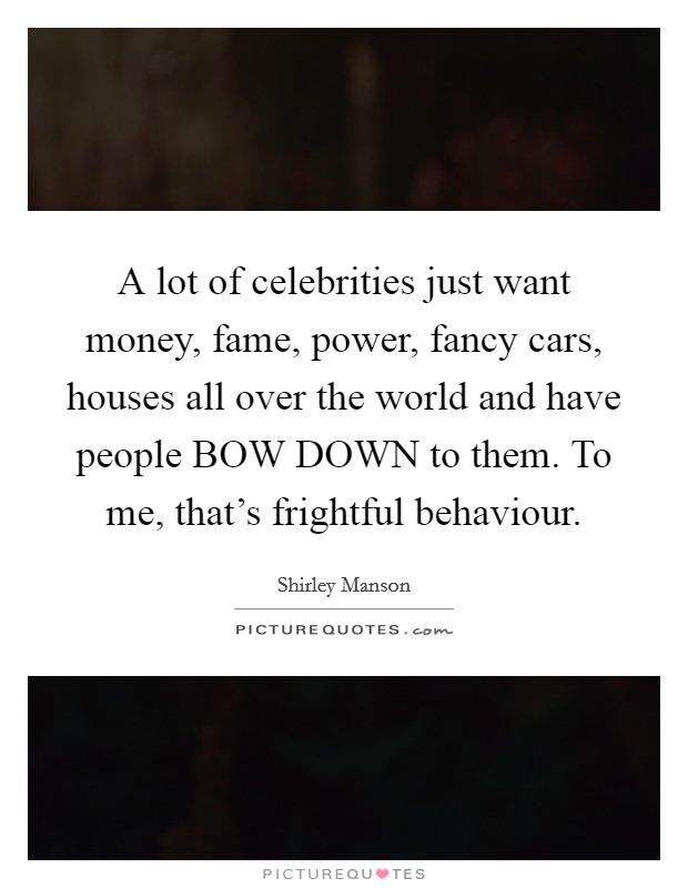 A lot of celebrities just want money, fame, power, fancy cars, houses all over the world and have people BOW DOWN to them. To me, that's frightful behaviour Picture Quote #1