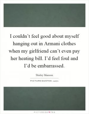 I couldn’t feel good about myself hanging out in Armani clothes when my girlfriend can’t even pay her heating bill. I’d feel foul and I’d be embarrassed Picture Quote #1