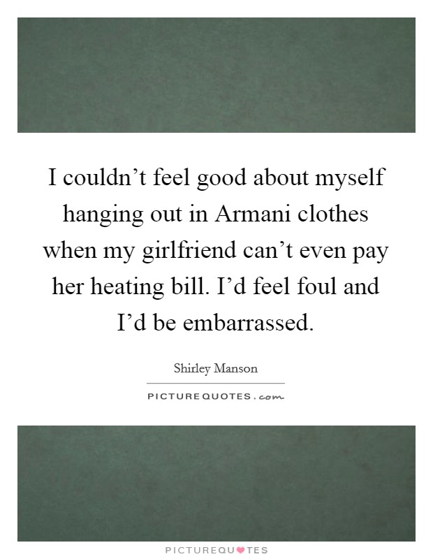 I couldn't feel good about myself hanging out in Armani clothes when my girlfriend can't even pay her heating bill. I'd feel foul and I'd be embarrassed Picture Quote #1