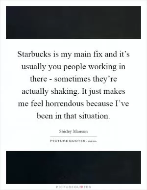 Starbucks is my main fix and it’s usually you people working in there - sometimes they’re actually shaking. It just makes me feel horrendous because I’ve been in that situation Picture Quote #1