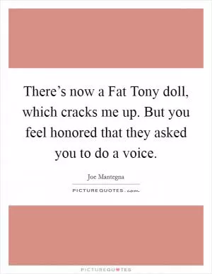 There’s now a Fat Tony doll, which cracks me up. But you feel honored that they asked you to do a voice Picture Quote #1