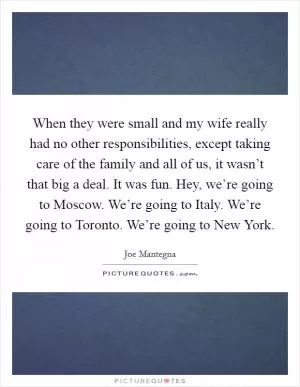 When they were small and my wife really had no other responsibilities, except taking care of the family and all of us, it wasn’t that big a deal. It was fun. Hey, we’re going to Moscow. We’re going to Italy. We’re going to Toronto. We’re going to New York Picture Quote #1