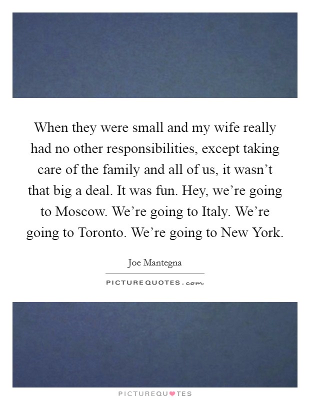 When they were small and my wife really had no other responsibilities, except taking care of the family and all of us, it wasn't that big a deal. It was fun. Hey, we're going to Moscow. We're going to Italy. We're going to Toronto. We're going to New York Picture Quote #1