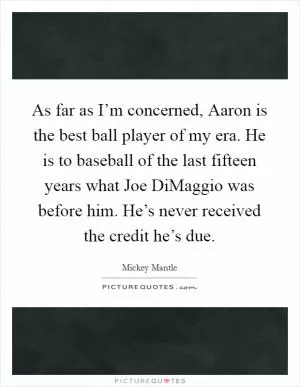 As far as I’m concerned, Aaron is the best ball player of my era. He is to baseball of the last fifteen years what Joe DiMaggio was before him. He’s never received the credit he’s due Picture Quote #1