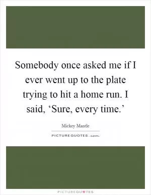 Somebody once asked me if I ever went up to the plate trying to hit a home run. I said, ‘Sure, every time.’ Picture Quote #1