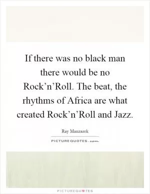If there was no black man there would be no Rock’n’Roll. The beat, the rhythms of Africa are what created Rock’n’Roll and Jazz Picture Quote #1