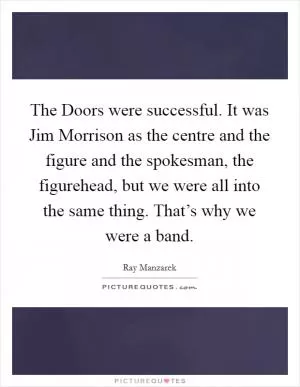 The Doors were successful. It was Jim Morrison as the centre and the figure and the spokesman, the figurehead, but we were all into the same thing. That’s why we were a band Picture Quote #1