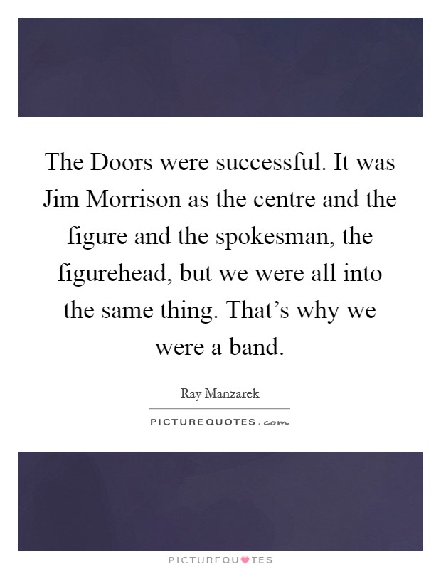 The Doors were successful. It was Jim Morrison as the centre and the figure and the spokesman, the figurehead, but we were all into the same thing. That's why we were a band Picture Quote #1