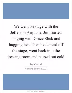 We went on stage with the Jefferson Airplane, Jim started singing with Grace Slick and hugging her. Then he danced off the stage, went back into the dressing room and passed out cold Picture Quote #1