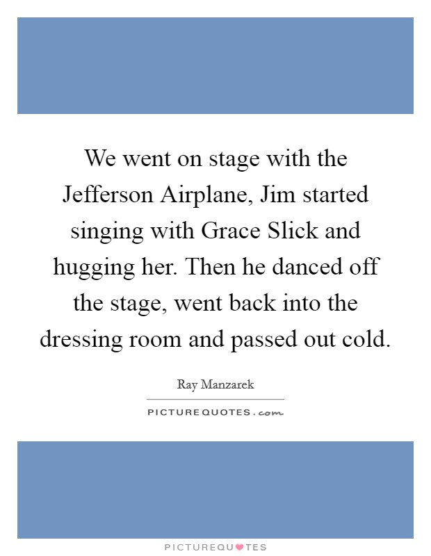 We went on stage with the Jefferson Airplane, Jim started singing with Grace Slick and hugging her. Then he danced off the stage, went back into the dressing room and passed out cold Picture Quote #1