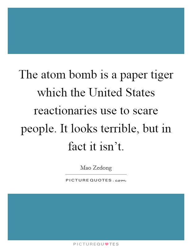 The atom bomb is a paper tiger which the United States reactionaries use to scare people. It looks terrible, but in fact it isn't Picture Quote #1