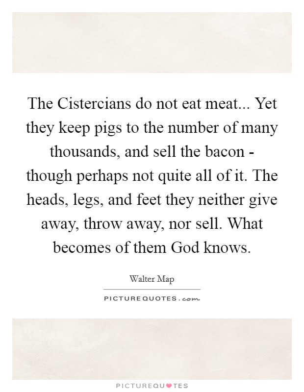 The Cistercians do not eat meat... Yet they keep pigs to the number of many thousands, and sell the bacon - though perhaps not quite all of it. The heads, legs, and feet they neither give away, throw away, nor sell. What becomes of them God knows Picture Quote #1