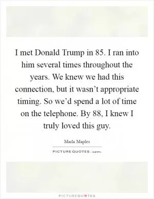 I met Donald Trump in  85. I ran into him several times throughout the years. We knew we had this connection, but it wasn’t appropriate timing. So we’d spend a lot of time on the telephone. By  88, I knew I truly loved this guy Picture Quote #1