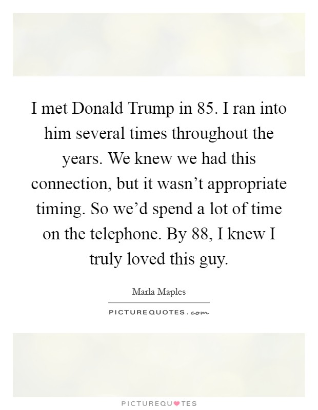 I met Donald Trump in  85. I ran into him several times throughout the years. We knew we had this connection, but it wasn't appropriate timing. So we'd spend a lot of time on the telephone. By  88, I knew I truly loved this guy Picture Quote #1