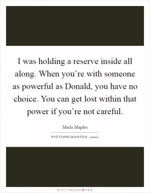 I was holding a reserve inside all along. When you’re with someone as powerful as Donald, you have no choice. You can get lost within that power if you’re not careful Picture Quote #1