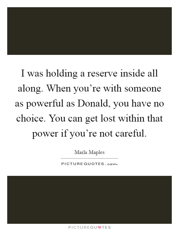I was holding a reserve inside all along. When you're with someone as powerful as Donald, you have no choice. You can get lost within that power if you're not careful Picture Quote #1