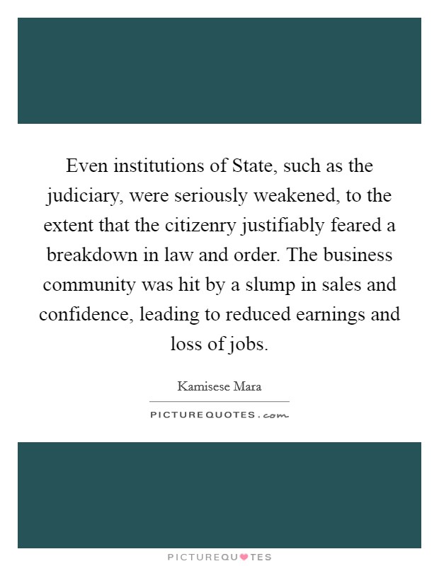 Even institutions of State, such as the judiciary, were seriously weakened, to the extent that the citizenry justifiably feared a breakdown in law and order. The business community was hit by a slump in sales and confidence, leading to reduced earnings and loss of jobs Picture Quote #1