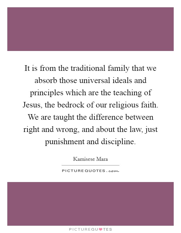 It is from the traditional family that we absorb those universal ideals and principles which are the teaching of Jesus, the bedrock of our religious faith. We are taught the difference between right and wrong, and about the law, just punishment and discipline Picture Quote #1
