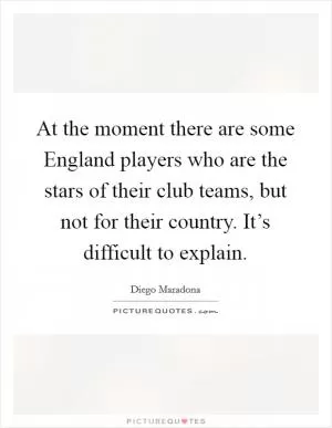 At the moment there are some England players who are the stars of their club teams, but not for their country. It’s difficult to explain Picture Quote #1