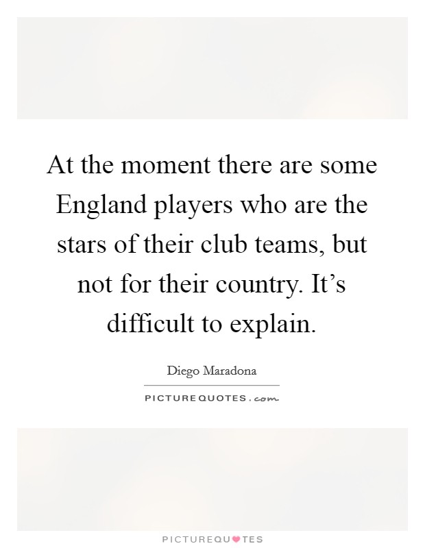 At the moment there are some England players who are the stars of their club teams, but not for their country. It's difficult to explain Picture Quote #1