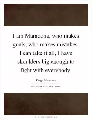 I am Maradona, who makes goals, who makes mistakes. I can take it all, I have shoulders big enough to fight with everybody Picture Quote #1