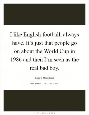 I like English football, always have. It’s just that people go on about the World Cup in 1986 and then I’m seen as the real bad boy Picture Quote #1