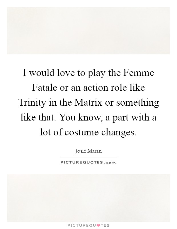 I would love to play the Femme Fatale or an action role like Trinity in the Matrix or something like that. You know, a part with a lot of costume changes Picture Quote #1